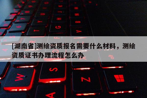 [湖南省]測繪資質(zhì)報(bào)名需要什么材料，測繪資質(zhì)證書辦理流程怎么辦