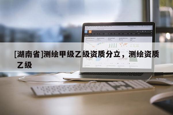 [湖南省]測繪甲級乙級資質(zhì)分立，測繪資質(zhì) 乙級