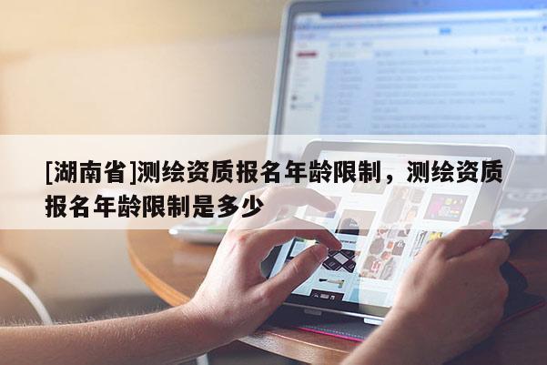 [湖南省]測繪資質報名年齡限制，測繪資質報名年齡限制是多少