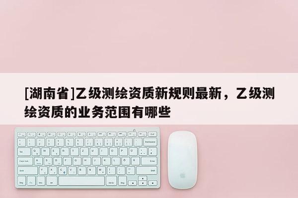 [湖南省]乙級測繪資質新規則最新，乙級測繪資質的業務范圍有哪些