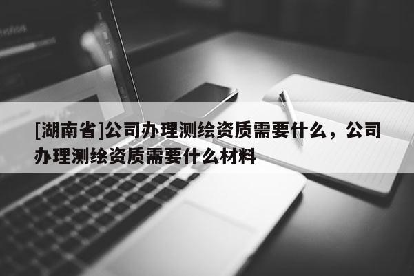 [湖南省]公司辦理測繪資質需要什么，公司辦理測繪資質需要什么材料