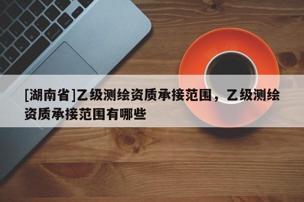[湖南省]乙級測繪資質承接范圍，乙級測繪資質承接范圍有哪些