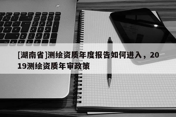 [湖南省]測繪資質年度報告如何進入，2019測繪資質年審政策