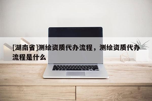 [湖南省]測繪資質代辦流程，測繪資質代辦流程是什么