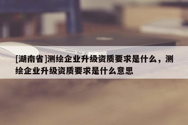[湖南省]測繪企業升級資質要求是什么，測繪企業升級資質要求是什么意思