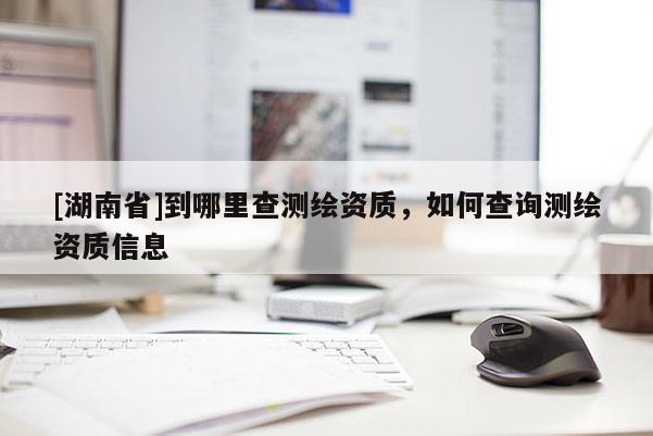 [湖南省]到哪里查測繪資質，如何查詢測繪資質信息