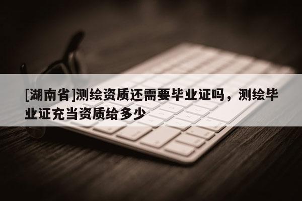 [湖南省]測繪資質還需要畢業證嗎，測繪畢業證充當資質給多少