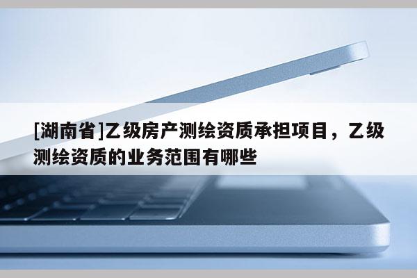 [湖南省]乙級房產測繪資質承擔項目，乙級測繪資質的業務范圍有哪些