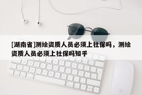 [湖南省]測繪資質人員必須上社保嗎，測繪資質人員必須上社保嗎知乎