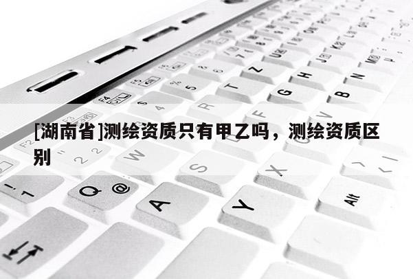 [湖南省]測繪資質只有甲乙嗎，測繪資質區別