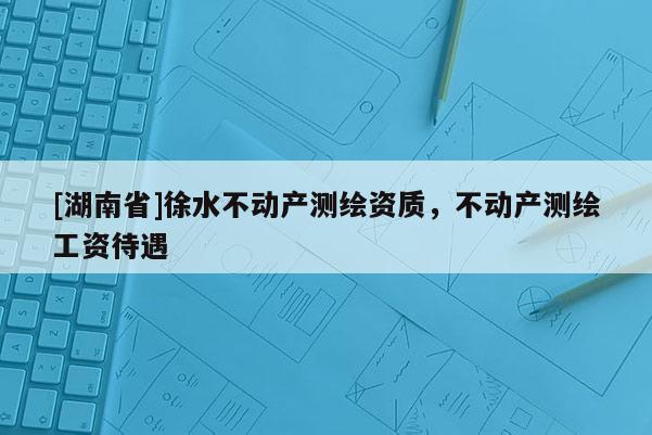 [湖南省]徐水不動產測繪資質，不動產測繪工資待遇