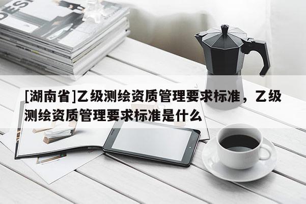 [湖南省]乙級測繪資質管理要求標準，乙級測繪資質管理要求標準是什么