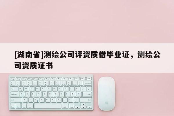 [湖南省]測繪公司評資質借畢業證，測繪公司資質證書