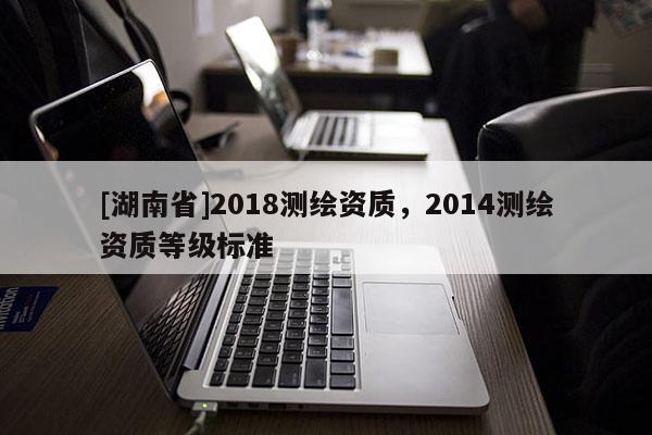 [湖南省]2018測(cè)繪資質(zhì)，2014測(cè)繪資質(zhì)等級(jí)標(biāo)準(zhǔn)