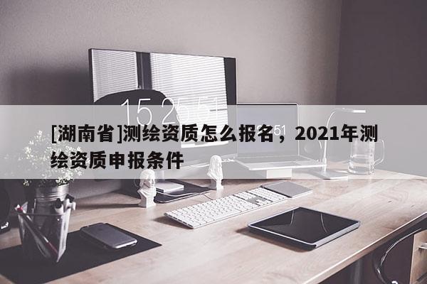 [湖南省]測繪資質怎么報名，2021年測繪資質申報條件