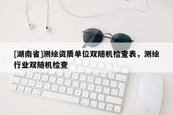 [湖南省]測繪資質單位雙隨機檢查表，測繪行業雙隨機檢查