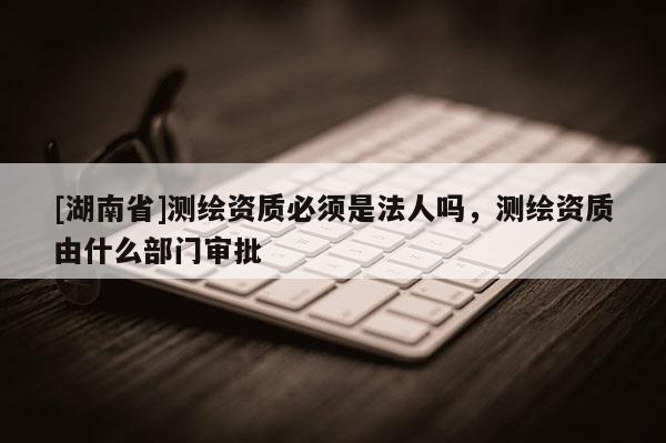 [湖南省]測繪資質必須是法人嗎，測繪資質由什么部門審批