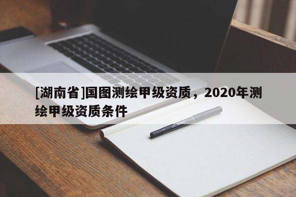 [湖南省]國圖測繪甲級資質，2020年測繪甲級資質條件