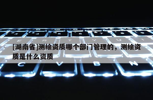 [湖南省]測繪資質哪個部門管理的，測繪資質是什么資質