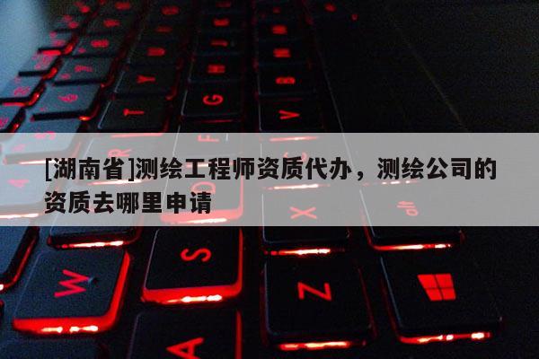 [湖南省]測繪工程師資質代辦，測繪公司的資質去哪里申請