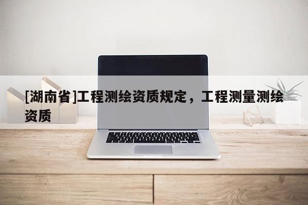 [湖南省]工程測繪資質(zhì)規(guī)定，工程測量測繪資質(zhì)