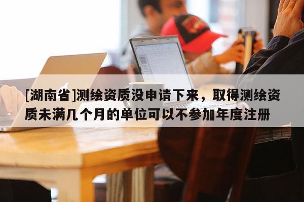 [湖南省]測繪資質沒申請下來，取得測繪資質未滿幾個月的單位可以不參加年度注冊