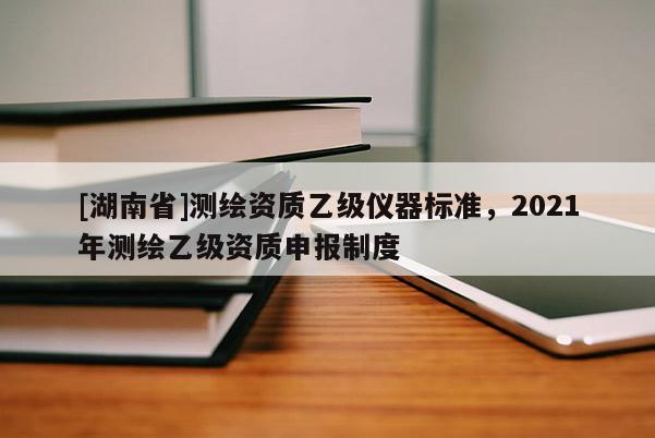 [湖南省]測繪資質乙級儀器標準，2021年測繪乙級資質申報制度