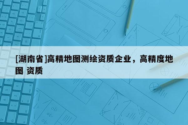 [湖南省]高精地圖測繪資質企業，高精度地圖 資質