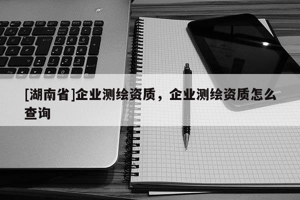 [湖南省]企業(yè)測(cè)繪資質(zhì)，企業(yè)測(cè)繪資質(zhì)怎么查詢