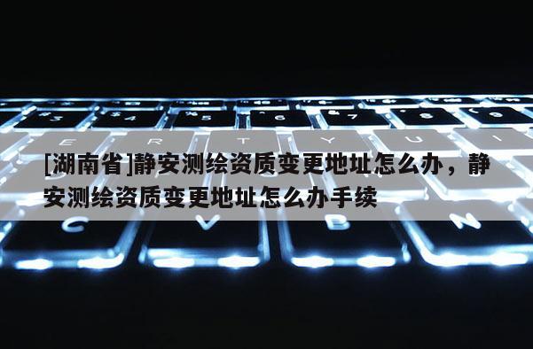 [湖南省]靜安測繪資質(zhì)變更地址怎么辦，靜安測繪資質(zhì)變更地址怎么辦手續(xù)