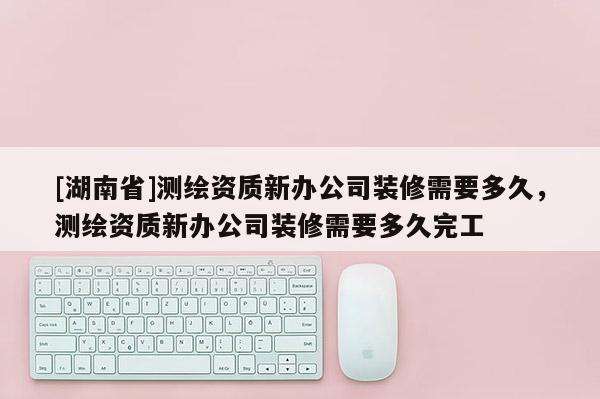 [湖南省]測繪資質新辦公司裝修需要多久，測繪資質新辦公司裝修需要多久完工