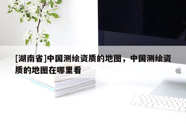 [湖南省]中國測繪資質的地圖，中國測繪資質的地圖在哪里看