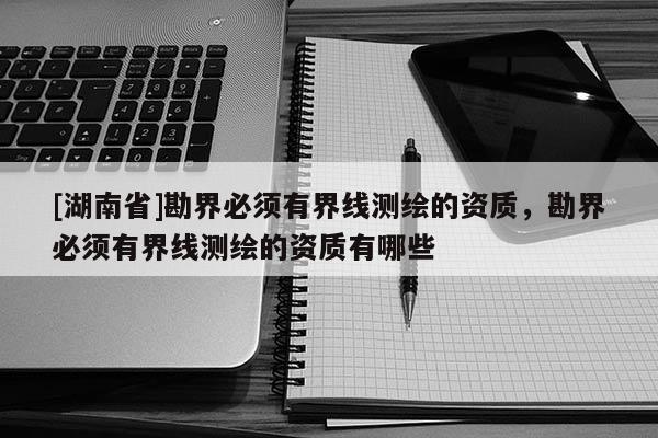 [湖南省]勘界必須有界線測繪的資質，勘界必須有界線測繪的資質有哪些