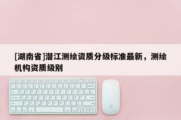 [湖南省]潛江測繪資質分級標準最新，測繪機構資質級別