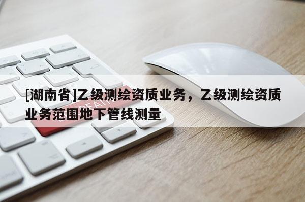 [湖南省]乙級測繪資質業務，乙級測繪資質業務范圍地下管線測量