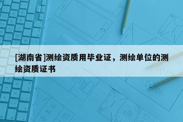 [湖南省]測繪資質用畢業證，測繪單位的測繪資質證書