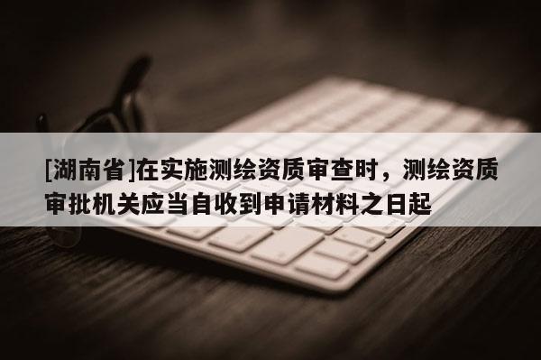 [湖南省]在實施測繪資質審查時，測繪資質審批機關應當自收到申請材料之日起
