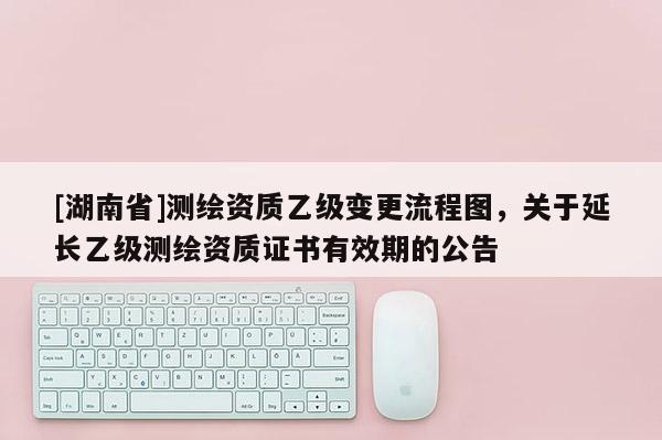 [湖南省]測繪資質乙級變更流程圖，關于延長乙級測繪資質證書有效期的公告