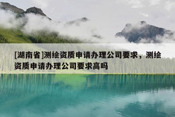[湖南省]測繪資質(zhì)申請辦理公司要求，測繪資質(zhì)申請辦理公司要求高嗎
