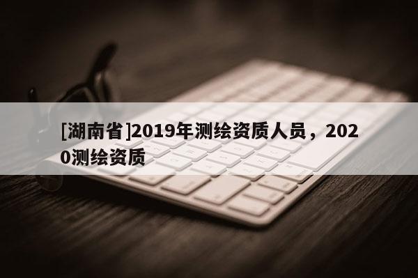 [湖南省]2019年測繪資質人員，2020測繪資質