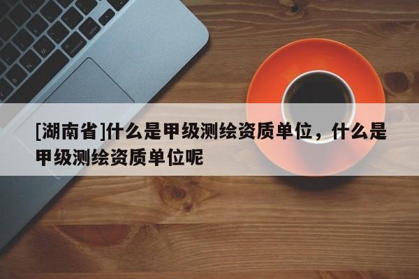 [湖南省]什么是甲級測繪資質(zhì)單位，什么是甲級測繪資質(zhì)單位呢