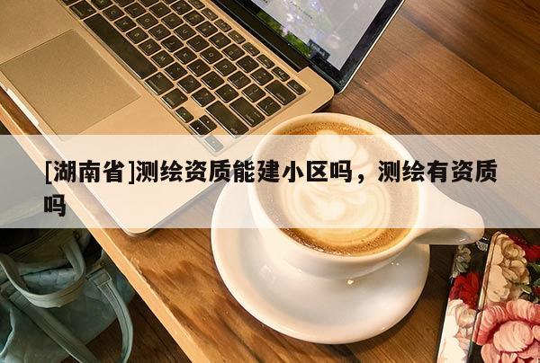 [湖南省]測(cè)繪資質(zhì)能建小區(qū)嗎，測(cè)繪有資質(zhì)嗎