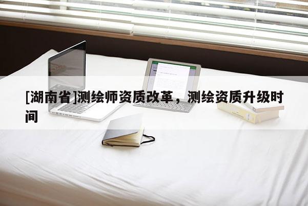 [湖南省]測繪師資質(zhì)改革，測繪資質(zhì)升級時間