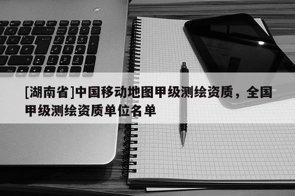[湖南省]中國移動地圖甲級測繪資質，全國甲級測繪資質單位名單