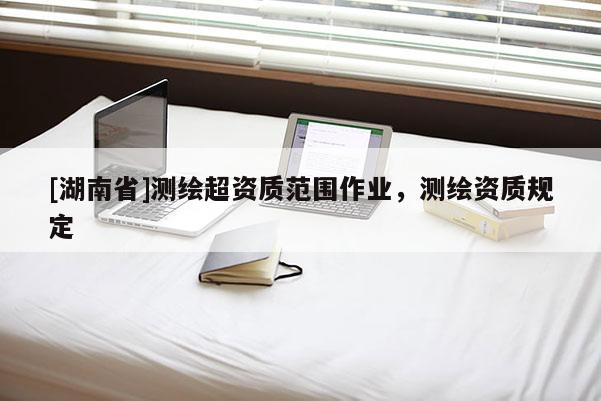 [湖南省]測繪超資質(zhì)范圍作業(yè)，測繪資質(zhì)規(guī)定