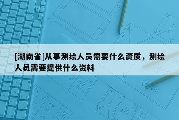 [湖南省]從事測繪人員需要什么資質，測繪人員需要提供什么資料
