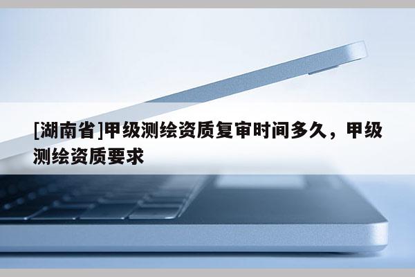[湖南省]甲級測繪資質復審時間多久，甲級測繪資質要求