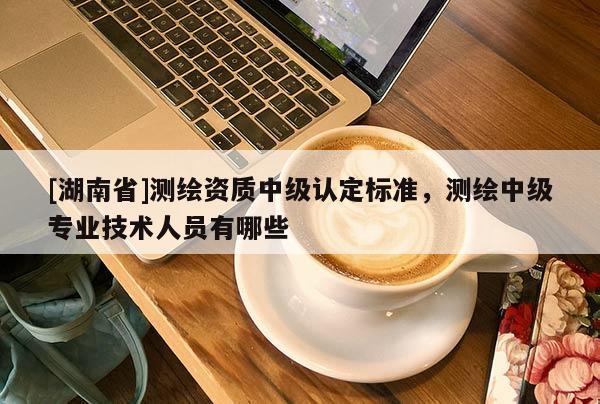 [湖南省]測繪資質中級認定標準，測繪中級專業技術人員有哪些