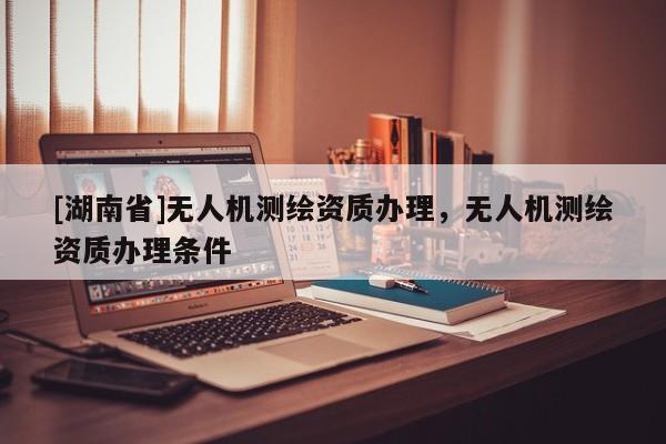 [湖南省]無人機(jī)測(cè)繪資質(zhì)辦理，無人機(jī)測(cè)繪資質(zhì)辦理?xiàng)l件