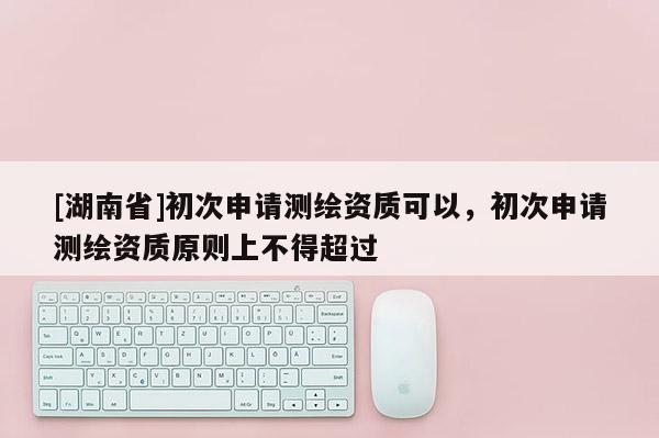[湖南省]初次申請測繪資質(zhì)可以，初次申請測繪資質(zhì)原則上不得超過